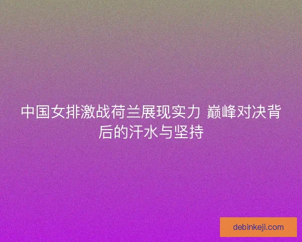中国女排激战荷兰展现实力 巅峰对决背后的汗水与坚持