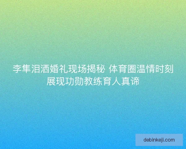 李隼泪洒婚礼现场揭秘 体育圈温情时刻展现功勋教练育人真谛