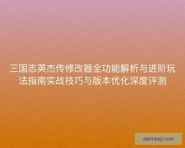 三国志英杰传修改器全功能解析与进阶玩法指南实战技巧与版本优化深度评测
