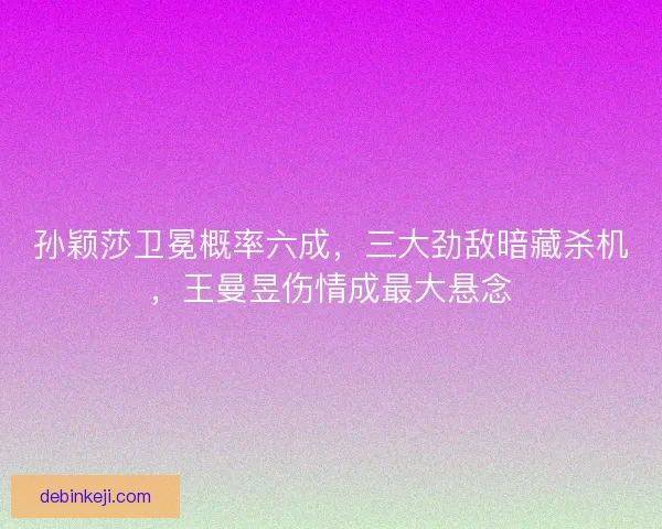 孙颖莎卫冕概率六成，三大劲敌暗藏杀机，王曼昱伤情成最大悬念