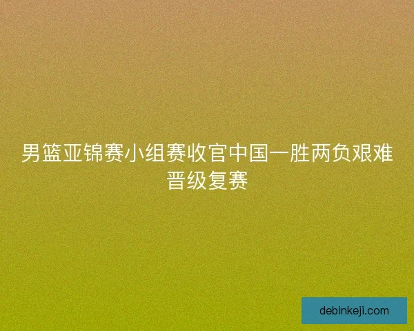 男篮亚锦赛小组赛收官中国一胜两负艰难晋级复赛