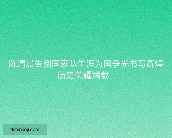 陈清晨告别国家队生涯为国争光书写辉煌历史荣耀满载  
