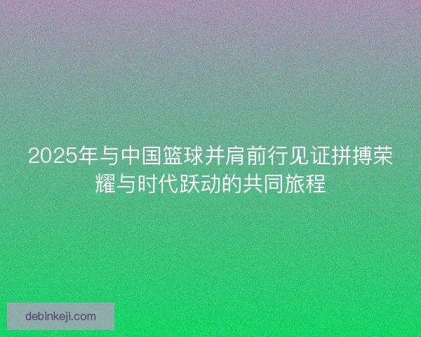 2025年与中国篮球并肩前行见证拼搏荣耀与时代跃动的共同旅程