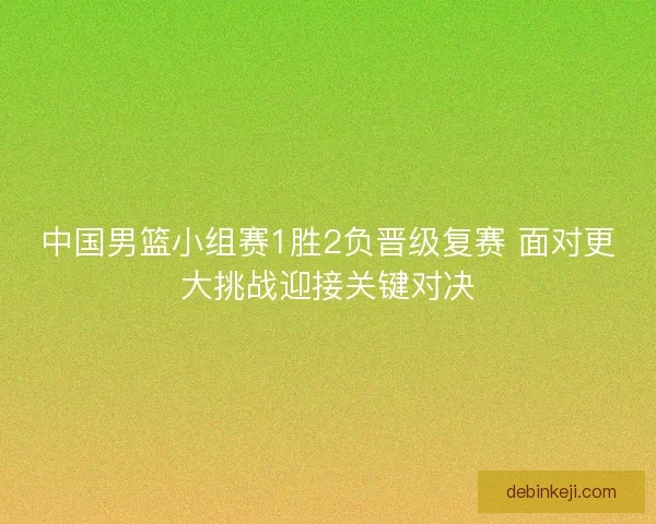 中国男篮小组赛1胜2负晋级复赛 面对更大挑战迎接关键对决 中国男篮小组赛1胜2负晋级复赛 面对更大挑战迎接关键对决