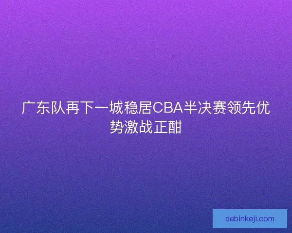 广东队再下一城稳居CBA半决赛领先优势激战正酣
