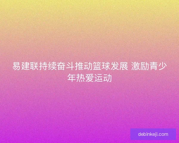易建联持续奋斗推动篮球发展 激励青少年热爱运动