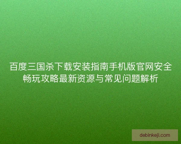 百度三国杀下载安装指南手机版官网安全畅玩攻略最新资源与常见问题解析