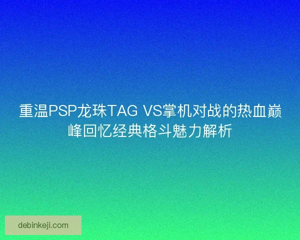 重温PSP龙珠TAG VS掌机对战的热血巅峰回忆经典格斗魅力解析