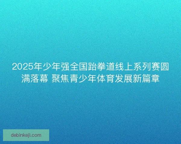 2025年少年强全国跆拳道线上系列赛圆满落幕 聚焦青少年体育发展新篇章