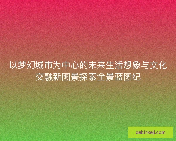以梦幻城市为中心的未来生活想象与文化交融新图景探索全景蓝图纪