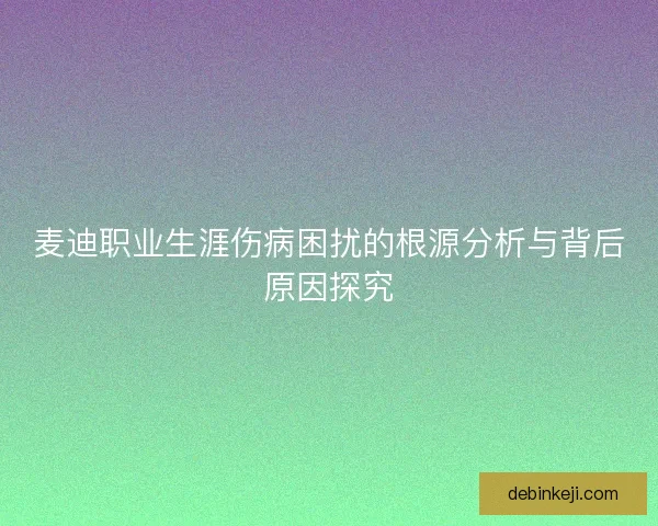 麦迪职业生涯伤病困扰的根源分析与背后原因探究 麦迪职业生涯伤病困扰的根源分析与背后原因探究