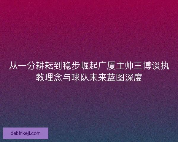 从一分耕耘到稳步崛起广厦主帅王博谈执教理念与球队未来蓝图深度