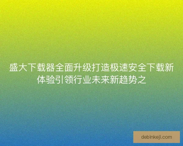 盛大下载器全面升级打造极速安全下载新体验引领行业未来新趋势之