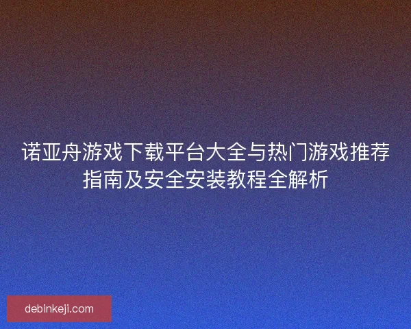 诺亚舟游戏下载平台大全与热门游戏推荐指南及安全安装教程全解析