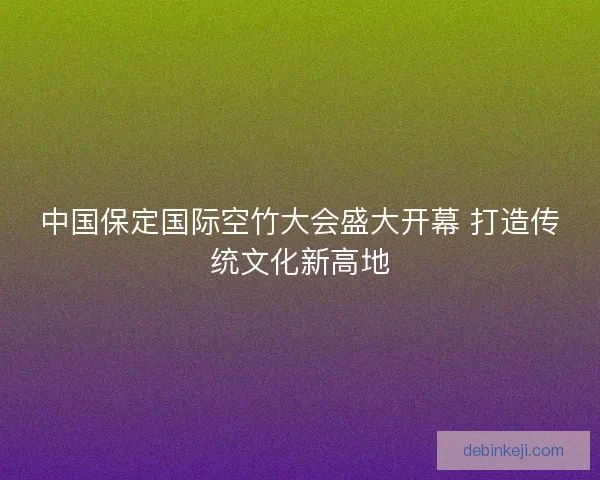 中国保定国际空竹大会盛大开幕 打造传统文化新高地 中国保定国际空竹大会盛大开幕 打造传统文化新高地