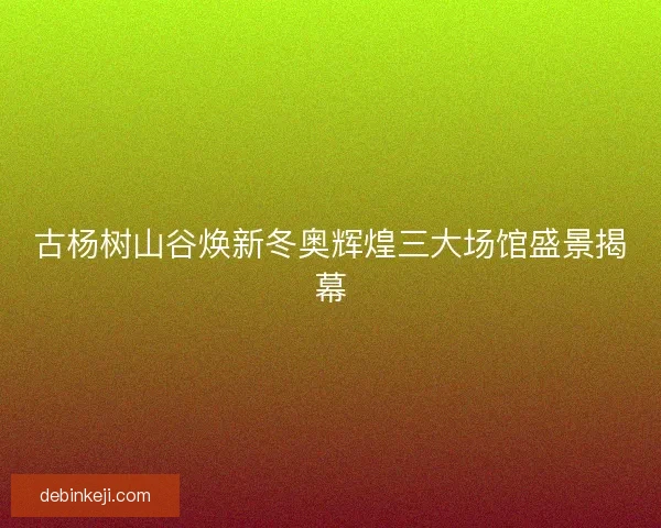 古杨树山谷焕新冬奥辉煌三大场馆盛景揭幕 古杨树山谷焕新冬奥辉煌三大场馆盛景揭幕