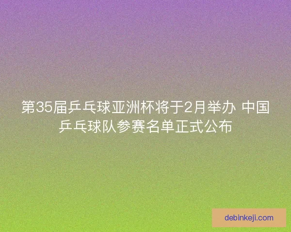 第35届乒乓球亚洲杯将于2月举办 中国乒乓球队参赛名单正式公布