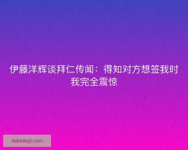 伊藤洋辉谈拜仁传闻：得知对方想签我时我完全震惊