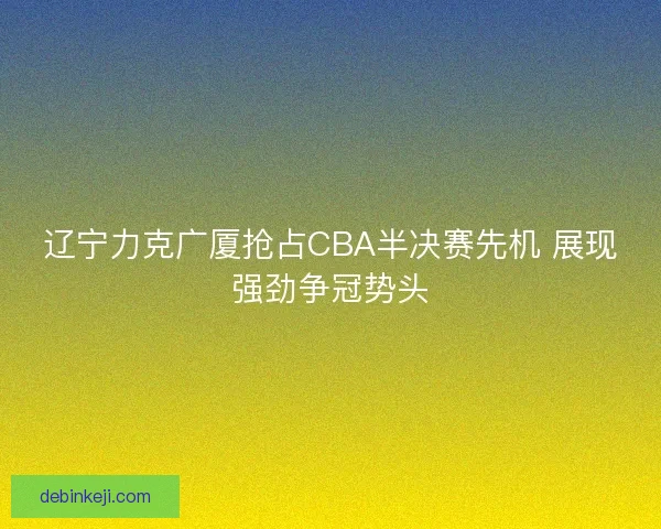 辽宁力克广厦抢占CBA半决赛先机 展现强劲争冠势头