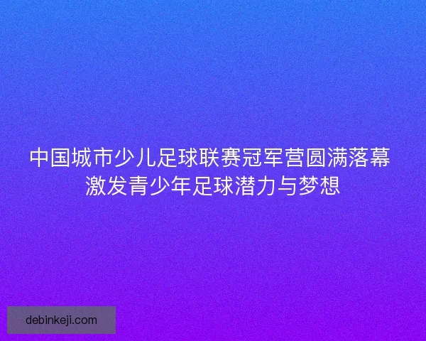 中国城市少儿足球联赛冠军营圆满落幕 激发青少年足球潜力与梦想