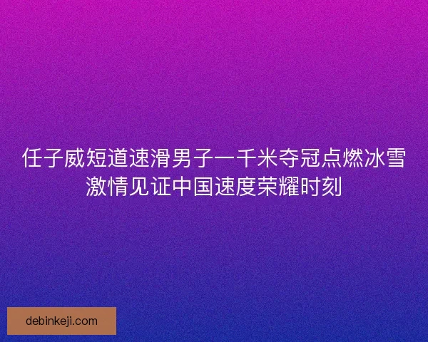 任子威短道速滑男子一千米夺冠点燃冰雪激情见证中国速度荣耀时刻