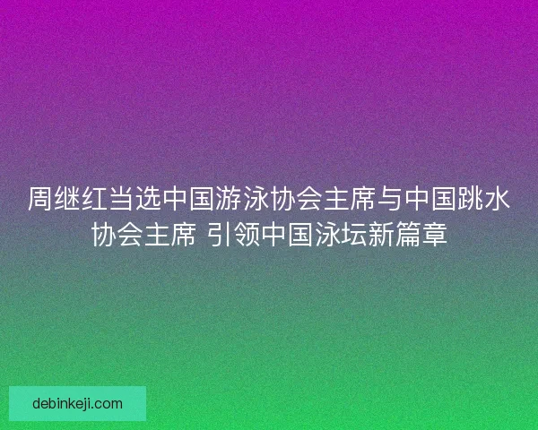 周继红当选中国游泳协会主席与中国跳水协会主席 引领中国泳坛新篇章