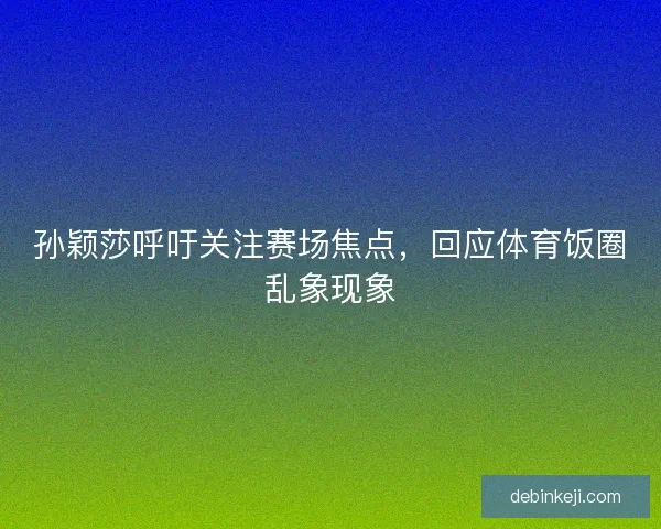 孙颖莎呼吁关注赛场焦点，回应体育饭圈乱象现象