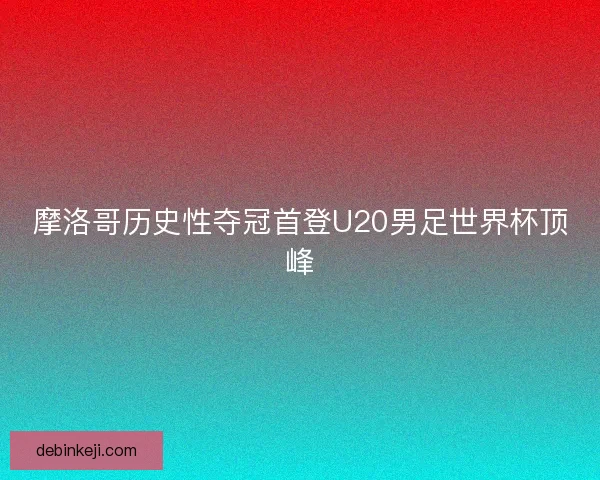 摩洛哥历史性夺冠首登U20男足世界杯顶峰