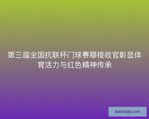 第三届全国抗联杯门球赛穆棱收官彰显体育活力与红色精神传承