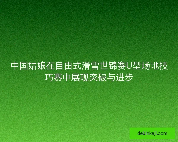 中国姑娘在自由式滑雪世锦赛U型场地技巧赛中展现突破与进步 中国姑娘在自由式滑雪世锦赛U型场地技巧赛中展现突破与进步