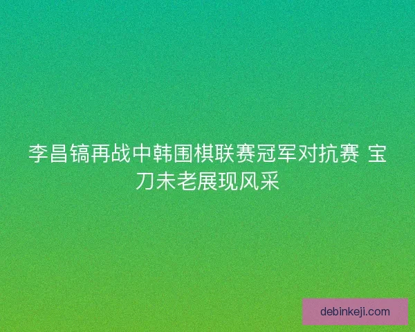 李昌镐再战中韩围棋联赛冠军对抗赛 宝刀未老展现风采