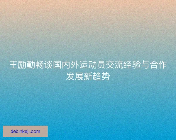 王励勤畅谈国内外运动员交流经验与合作发展新趋势 王励勤畅谈国内外运动员交流经验与合作发展新趋势