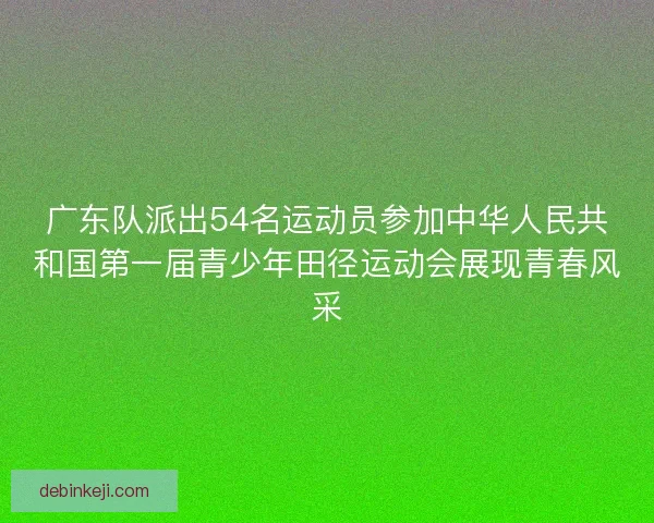 广东队派出54名运动员参加中华人民共和国第一届青少年田径运动会展现青春风采 广东队派出54名运动员参加中华人民共和国第一届青少年田径运动会展现青春风采